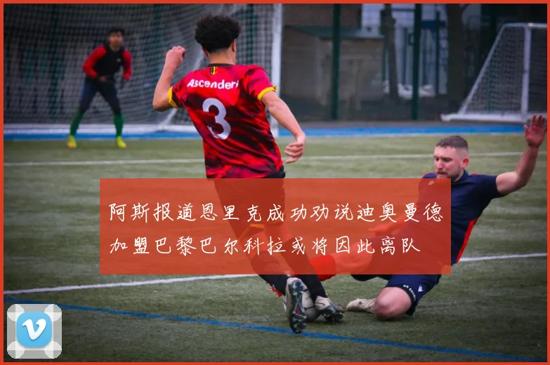 阿斯报道恩里克成功劝说迪奥曼德加盟巴黎巴尔科拉或将因此离队