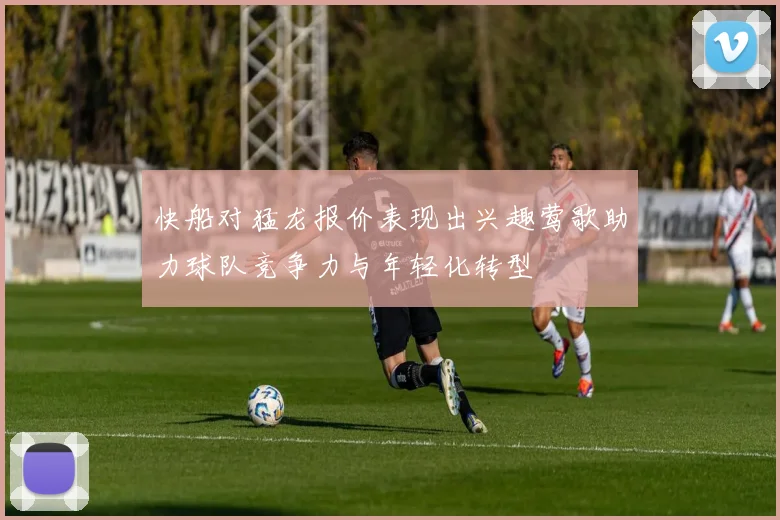 快船对猛龙报价表现出兴趣莺歌助力球队竞争力与年轻化转型
