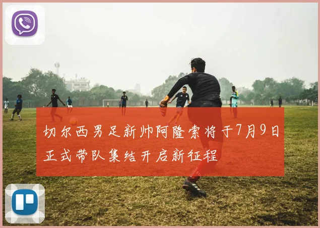 切尔西男足新帅阿隆索将于7月9日正式带队集结开启新征程