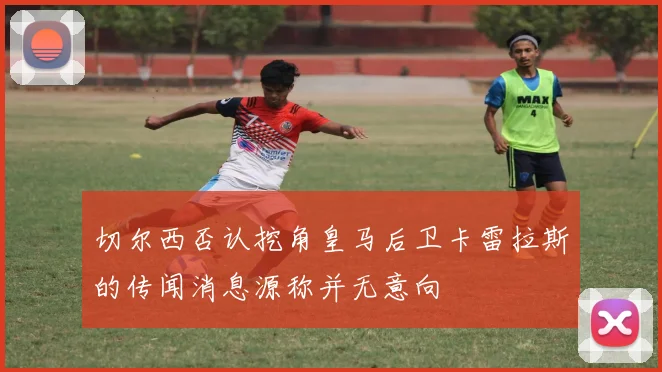 切尔西否认挖角皇马后卫卡雷拉斯的传闻消息源称并无意向