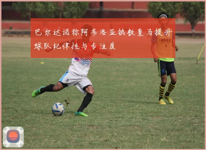 巴尔达诺称阿韦洛亚执教皇马提升球队纪律性与专注度