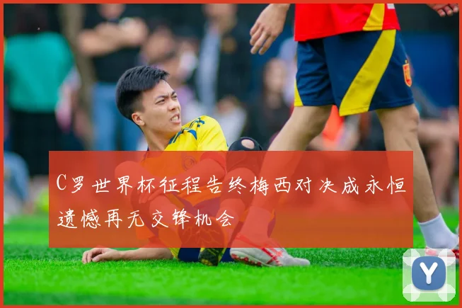C罗世界杯征程告终梅西对决成永恒遗憾再无交锋机会