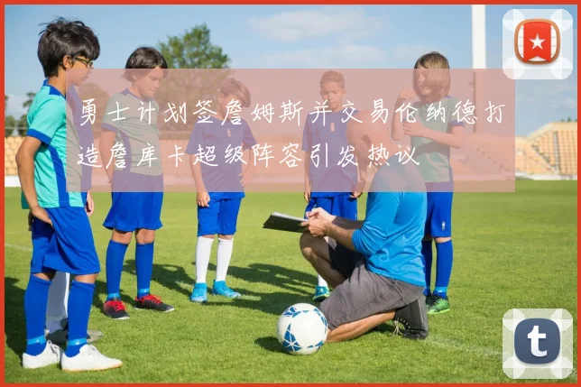 勇士计划签詹姆斯并交易伦纳德打造詹库卡超级阵容引发热议