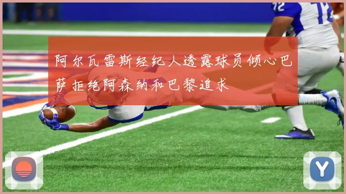 阿尔瓦雷斯经纪人透露球员倾心巴萨拒绝阿森纳和巴黎追求