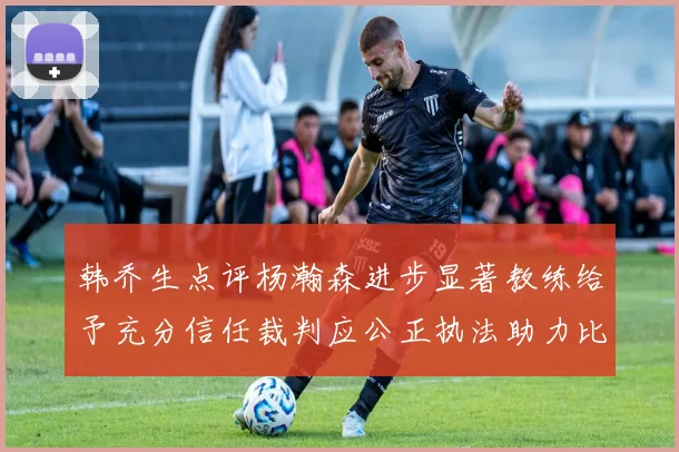 韩乔生点评杨瀚森进步显著教练给予充分信任裁判应公正执法助力比赛发展