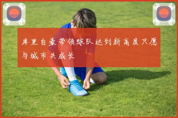 库里自豪带领球队达到新高度只愿与城市共成长