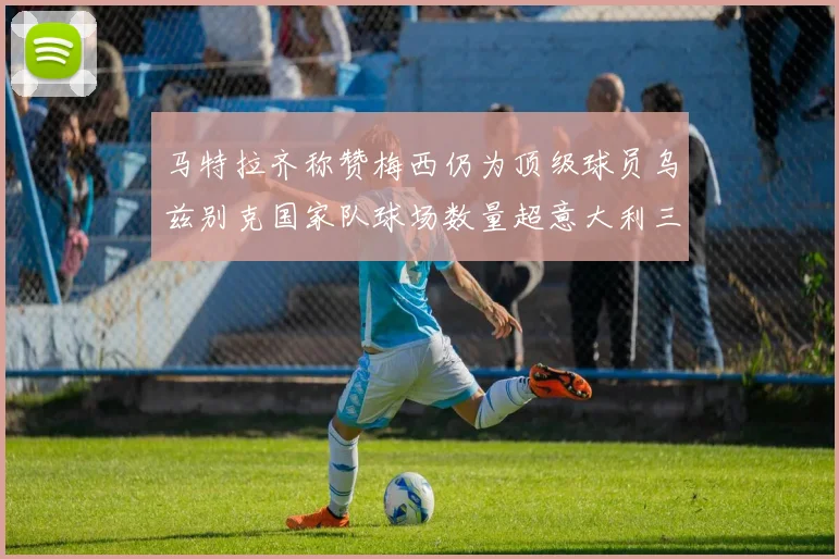 马特拉齐称赞梅西仍为顶级球员乌兹别克国家队球场数量超意大利三倍