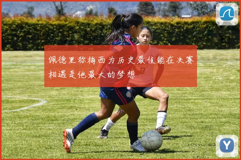 佩德里称梅西为历史最佳能在决赛相遇是他最大的梦想