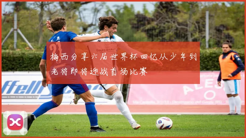 梅西分享六届世界杯回忆从少年到老将即将迎战首场比赛