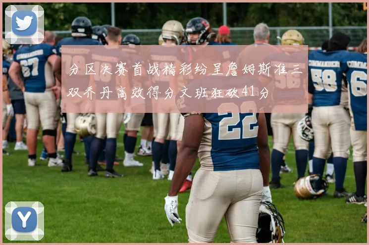 分区决赛首战精彩纷呈詹姆斯准三双乔丹高效得分文班狂砍41分