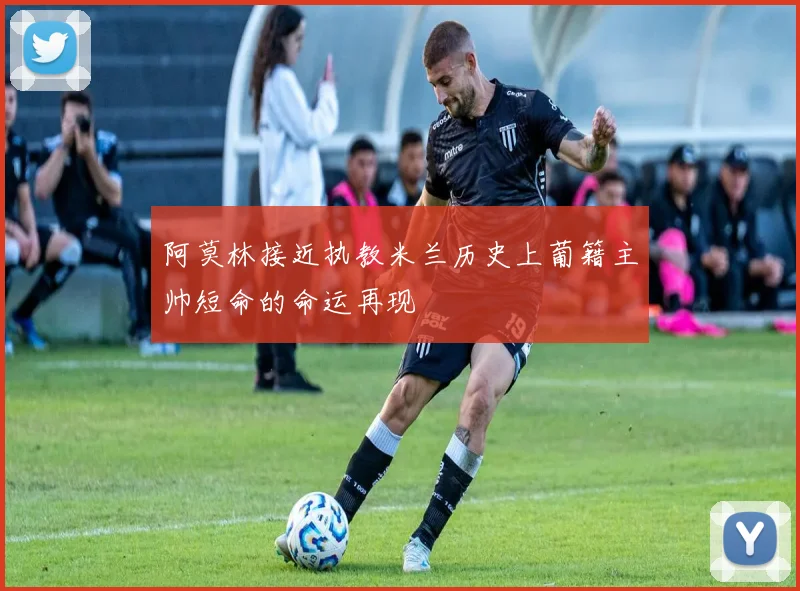 阿莫林接近执教米兰历史上葡籍主帅短命的命运再现