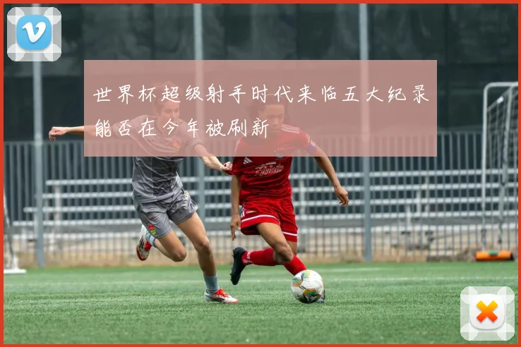 世界杯超级射手时代来临五大纪录能否在今年被刷新