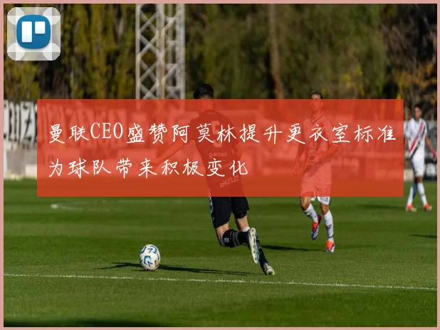 曼联CEO盛赞阿莫林提升更衣室标准为球队带来积极变化