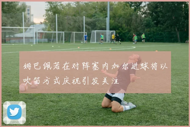 姆巴佩若在对阵塞内加尔进球将以吹笛方式庆祝引发关注