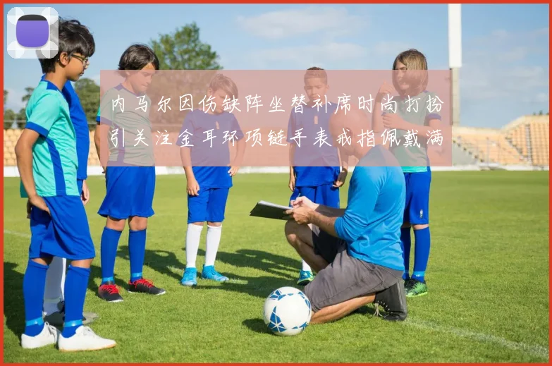 内马尔因伤缺阵坐替补席时尚打扮引关注金耳环项链手表戒指佩戴满身