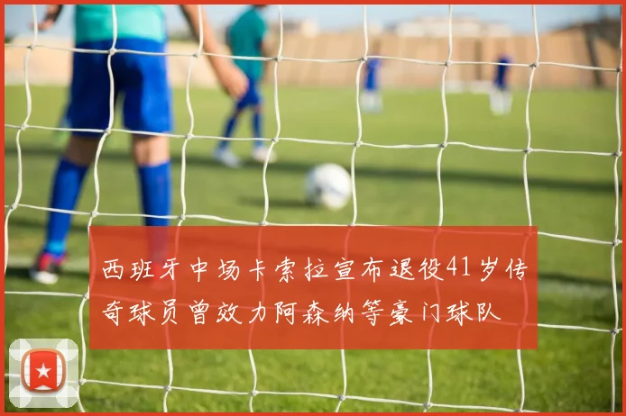 西班牙中场卡索拉宣布退役41岁传奇球员曾效力阿森纳等豪门球队