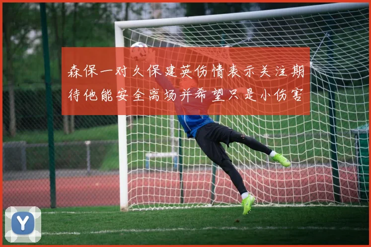 森保一对久保建英伤情表示关注期待他能安全离场并希望只是小伤害