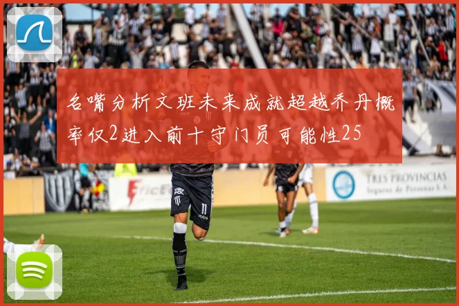 名嘴分析文班未来成就超越乔丹概率仅2进入前十守门员可能性25