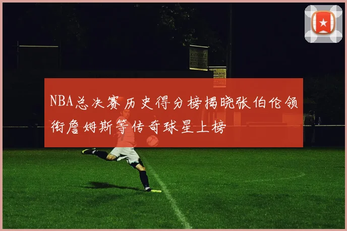 NBA总决赛历史得分榜揭晓张伯伦领衔詹姆斯等传奇球星上榜