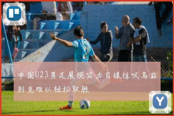 中国U23男足展现实力日媒惊叹乌兹别克难以轻松取胜